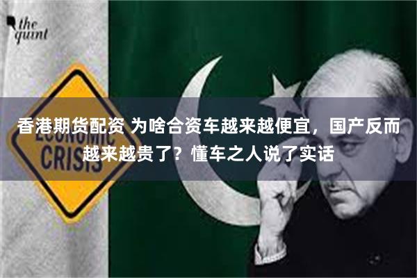 香港期货配资 为啥合资车越来越便宜，国产反而越来越贵了？懂车之人说了实话