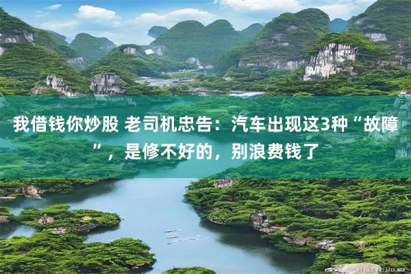 我借钱你炒股 老司机忠告：汽车出现这3种“故障”，是修不好的，别浪费钱了
