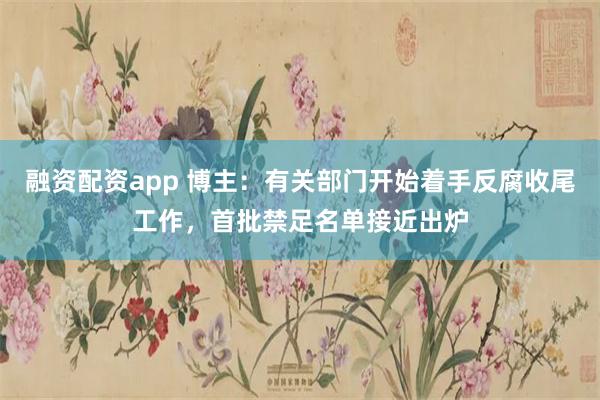 融资配资app 博主：有关部门开始着手反腐收尾工作，首批禁足名单接近出炉