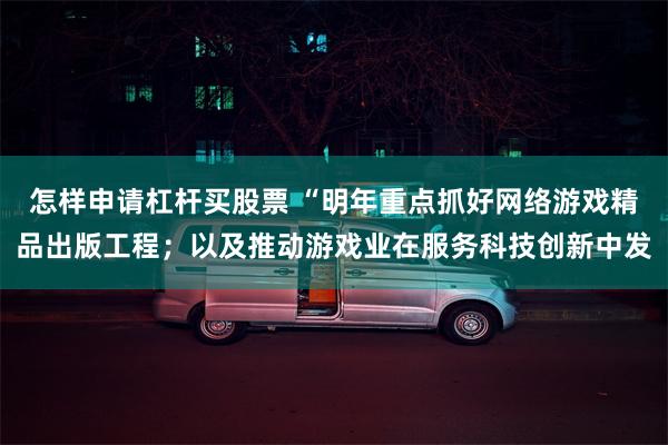 怎样申请杠杆买股票 “明年重点抓好网络游戏精品出版工程；以及推动游戏业在服务科技创新中发
