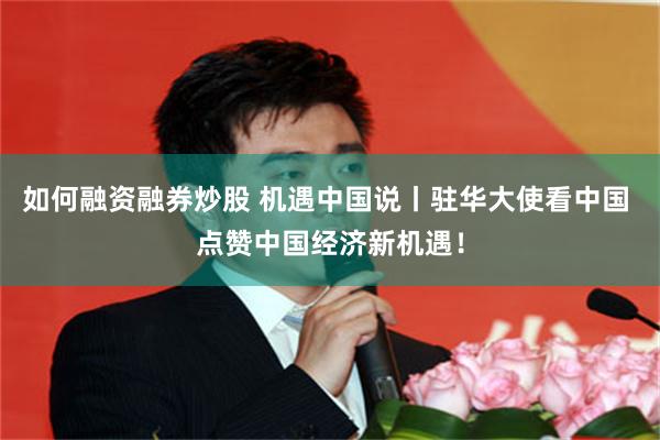 如何融资融券炒股 机遇中国说丨驻华大使看中国 点赞中国经济新机遇！
