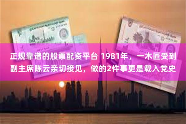 正规靠谱的股票配资平台 1981年，一木匠受到副主席陈云亲切接见，做的2件事更是载入党史
