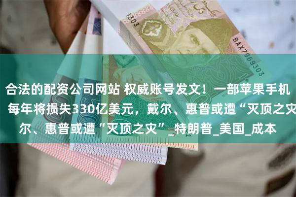 合法的配资公司网站 权威账号发文！一部苹果手机揭秘美加关税的代价，每年将损失330亿美元，戴尔、惠普或遭“灭顶之灾”_特朗普_美国_成本