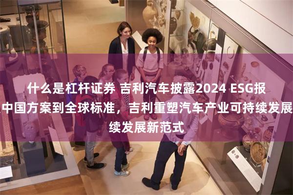 什么是杠杆证券 吉利汽车披露2024 ESG报告：从中国方案到全球标准，吉利重塑汽车产业可持续发展新范式