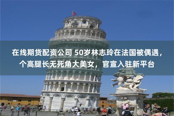在线期货配资公司 50岁林志玲在法国被偶遇，个高腿长无死角大美女，官宣入驻新平台