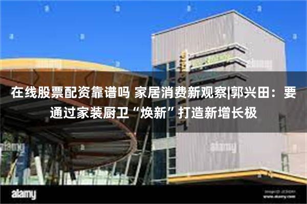 在线股票配资靠谱吗 家居消费新观察|郭兴田：要通过家装厨卫“焕新”打造新增长极