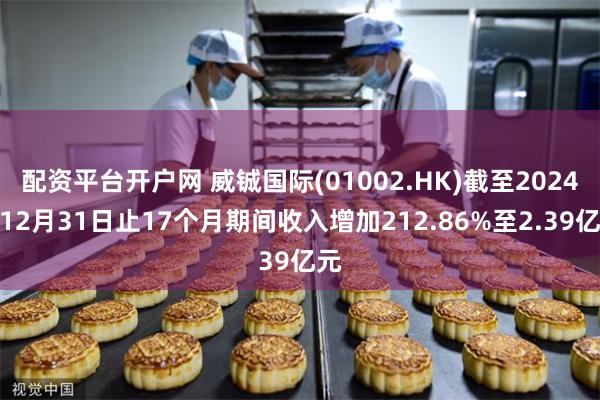 配资平台开户网 威铖国际(01002.HK)截至2024年12月31日止17个月期间收入增加212.86%至2.39亿元
