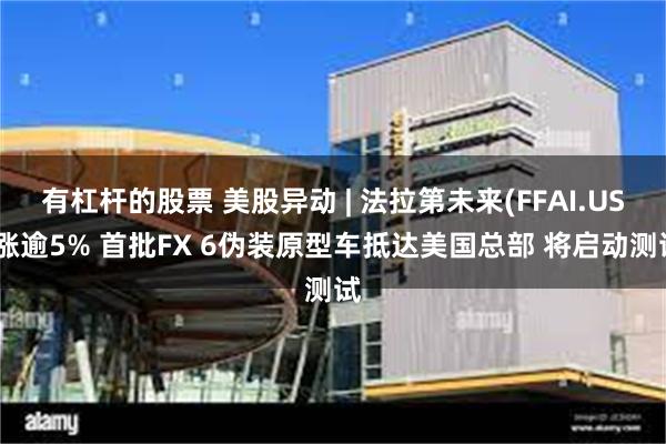 有杠杆的股票 美股异动 | 法拉第未来(FFAI.US)涨逾5% 首批FX 6伪装原型车抵达美国总部 将启动测试