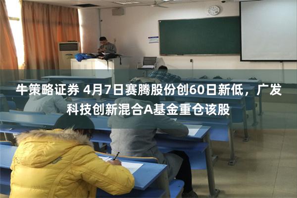 牛策略证券 4月7日赛腾股份创60日新低，广发科技创新混合A基金重仓该股