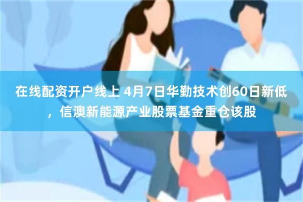 在线配资开户线上 4月7日华勤技术创60日新低，信澳新能源产业股票基金重仓该股