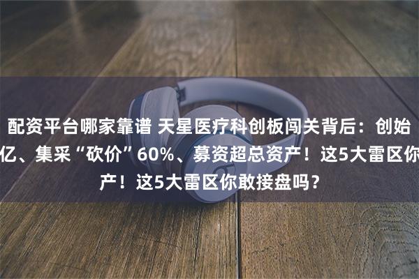 配资平台哪家靠谱 天星医疗科创板闯关背后：创始人套现4.9亿、集采“砍价”60%、募资超总资产！这5大雷区你敢接盘吗？