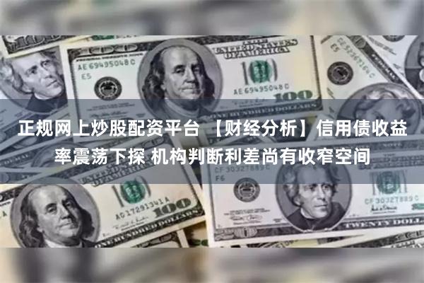 正规网上炒股配资平台 【财经分析】信用债收益率震荡下探 机构判断利差尚有收窄空间