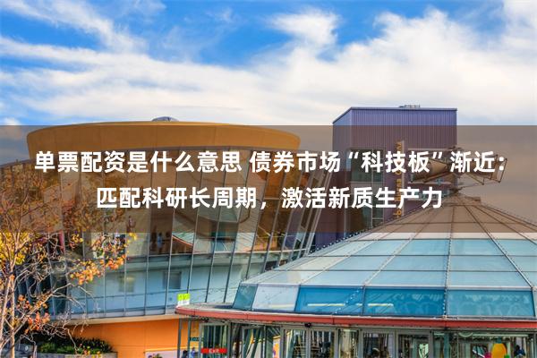 单票配资是什么意思 债券市场“科技板”渐近：匹配科研长周期，激活新质生产力