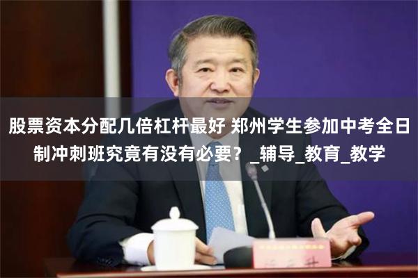 股票资本分配几倍杠杆最好 郑州学生参加中考全日制冲刺班究竟有没有必要？_辅导_教育_教学