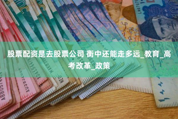 股票配资是去股票公司 衡中还能走多远_教育_高考改革_政策