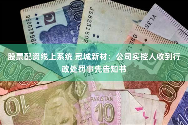 股票配资线上系统 冠城新材：公司实控人收到行政处罚事先告知书