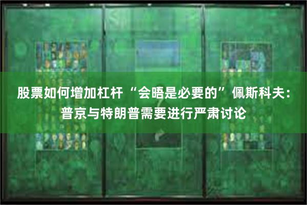 股票如何增加杠杆 “会晤是必要的” 佩斯科夫：普京与特朗普需要进行严肃讨论