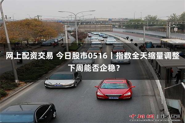 网上配资交易 今日股市0516丨指数全天缩量调整 下周能否企稳？