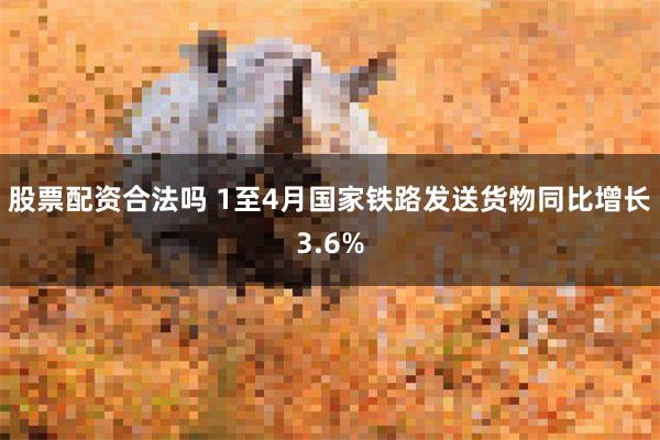 股票配资合法吗 1至4月国家铁路发送货物同比增长3.6%