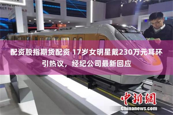 配资股指期货配资 17岁女明星戴230万元耳环引热议，经纪公司最新回应