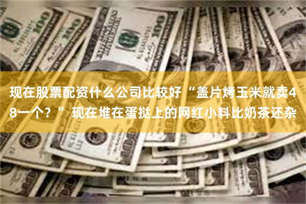 现在股票配资什么公司比较好 “盖片烤玉米就卖48一个？” 现在堆在蛋挞上的网红小料比奶茶还杂