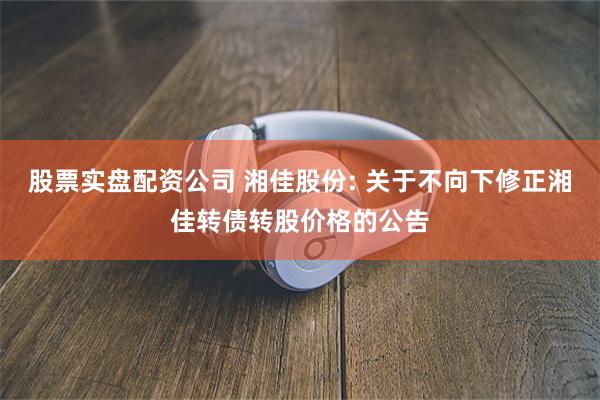 股票实盘配资公司 湘佳股份: 关于不向下修正湘佳转债转股价格的公告