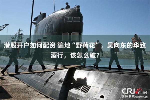 港股开户如何配资 遍地“野荷花”，吴向东的华致酒行，该怎么破？