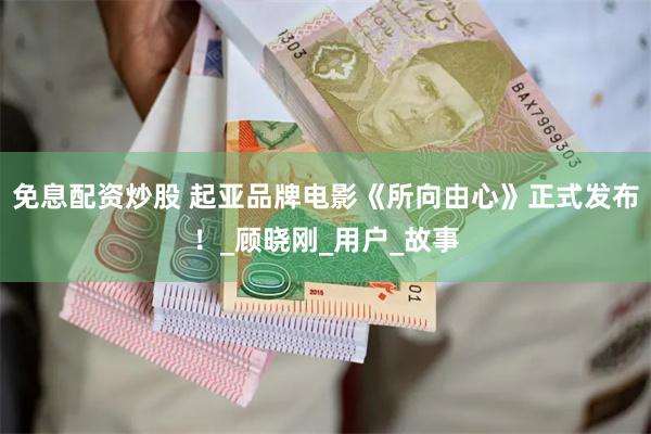 免息配资炒股 起亚品牌电影《所向由心》正式发布！_顾晓刚_用户_故事