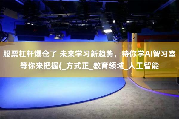 股票杠杆爆仓了 未来学习新趋势，待你学AI智习室等你来把握(_方式正_教育领域_人工智能