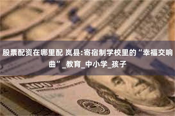 股票配资在哪里配 岚县:寄宿制学校里的“幸福交响曲”_教育_中小学_孩子