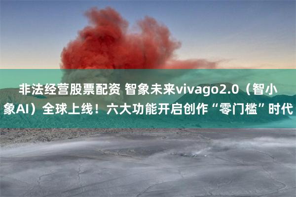 非法经营股票配资 智象未来vivago2.0（智小象AI）全球上线！六大功能开启创作“零门槛”时代