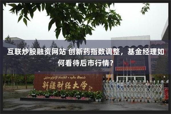 互联炒股融资网站 创新药指数调整，基金经理如何看待后市行情？