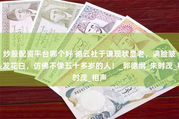 炒股配资平台哪个好 德云社于谦现状显老，满脸皱纹头发花白，仿佛不像五十多岁的人！_郭德纲_朱时茂_相声