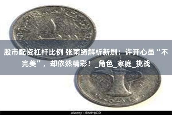 股市配资杠杆比例 张雨绮解析新剧：许开心虽“不完美”，却依然精彩！_角色_家庭_挑战