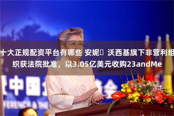 十大正规配资平台有哪些 安妮・沃西基旗下非营利组织获法院批准，以3.05亿美元收购23andMe