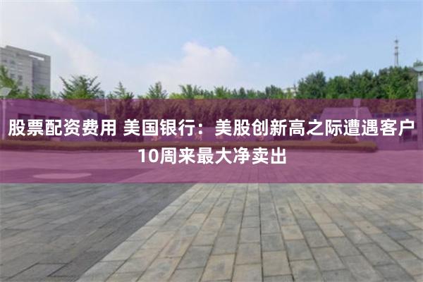 股票配资费用 美国银行：美股创新高之际遭遇客户10周来最大净卖出