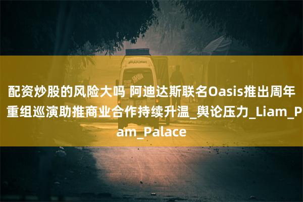 配资炒股的风险大吗 阿迪达斯联名Oasis推出周年系列，重组巡演助推商业合作持续升温_舆论压力_Liam_Palace