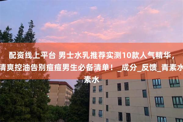配资线上平台 男士水乳推荐实测10款人气精华，清爽控油告别痘痘男生必备清单！_成分_反馈_青素水