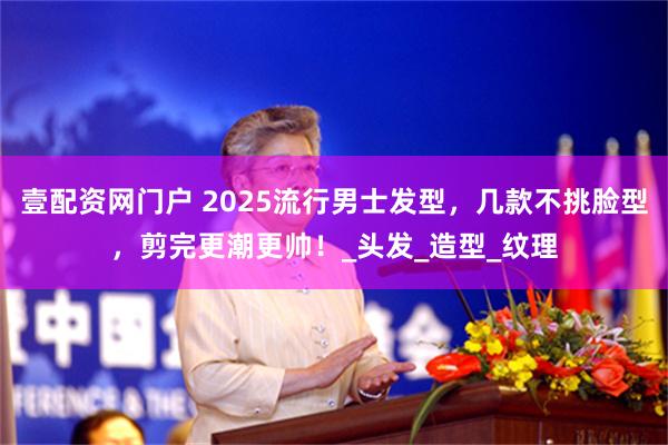 壹配资网门户 2025流行男士发型，几款不挑脸型，剪完更潮更帅！_头发_造型_纹理