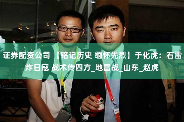 证券配资公司 【铭记历史 缅怀先烈】于化虎：石雷炸日寇 战术传四方_地雷战_山东_赵虎