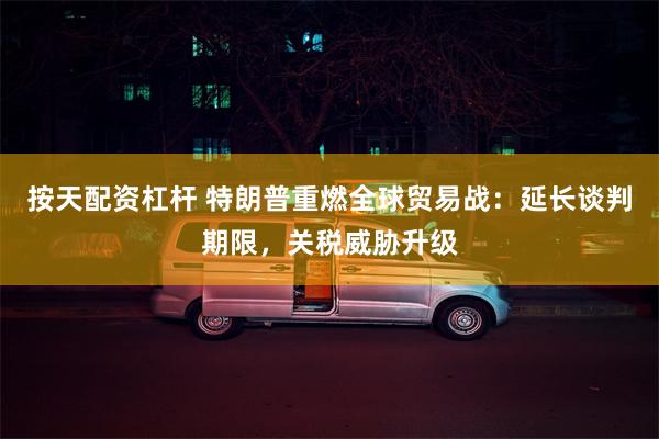 按天配资杠杆 特朗普重燃全球贸易战：延长谈判期限，关税威胁升级