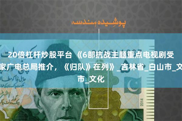 20倍杠杆炒股平台 《6部抗战主题重点电视剧受国家广电总局推介，《归队》在列》_吉林省_白山市_文化