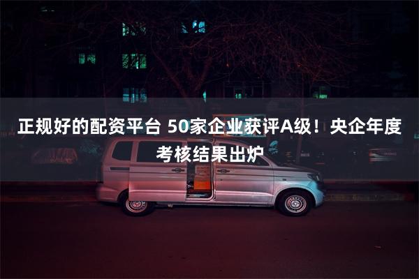正规好的配资平台 50家企业获评A级！央企年度考核结果出炉