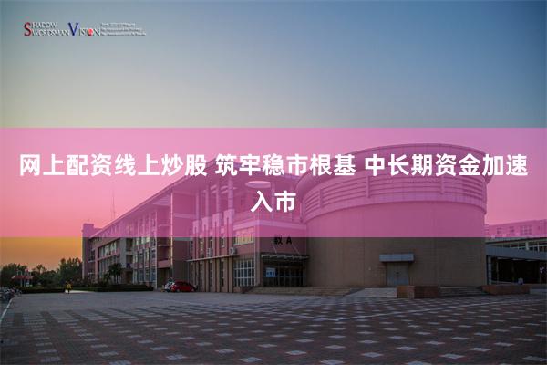 网上配资线上炒股 筑牢稳市根基 中长期资金加速入市