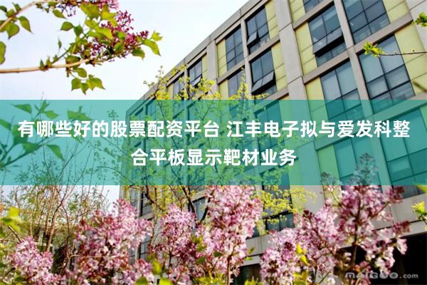 有哪些好的股票配资平台 江丰电子拟与爱发科整合平板显示靶材业务