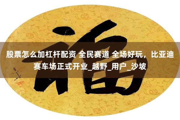 股票怎么加杠杆配资 全民赛道 全场好玩，比亚迪赛车场正式开业_越野_用户_沙坡