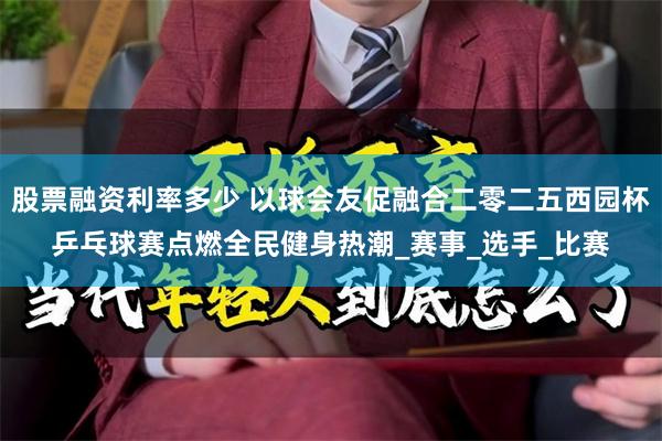 股票融资利率多少 以球会友促融合二零二五西园杯乒乓球赛点燃全民健身热潮_赛事_选手_比赛