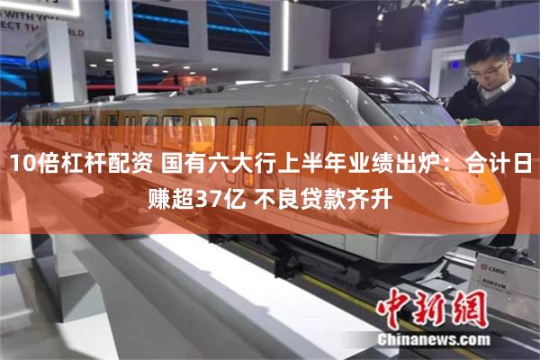 10倍杠杆配资 国有六大行上半年业绩出炉：合计日赚超37亿 不良贷款齐升