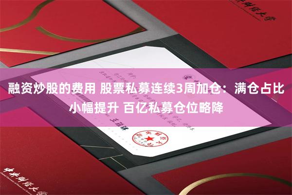 融资炒股的费用 股票私募连续3周加仓：满仓占比小幅提升 百亿私募仓位略降