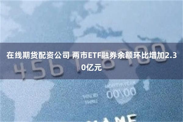 在线期货配资公司 两市ETF融券余额环比增加2.30亿元